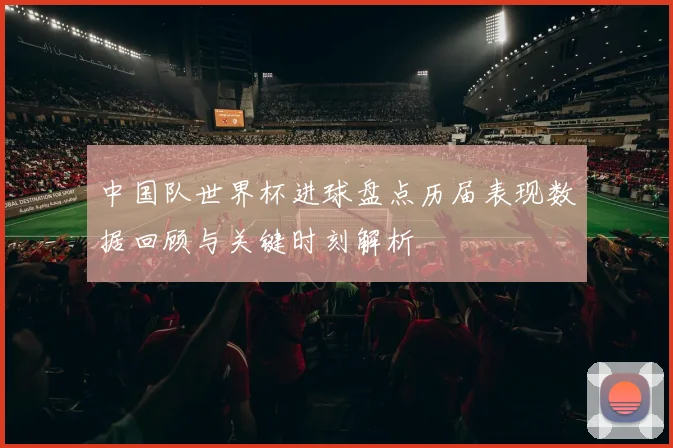 中国队世界杯进球盘点历届表现数据回顾与关键时刻解析