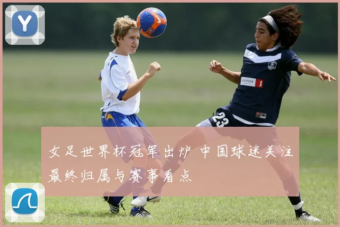 女足世界杯冠军出炉 中国球迷关注最终归属与赛事看点