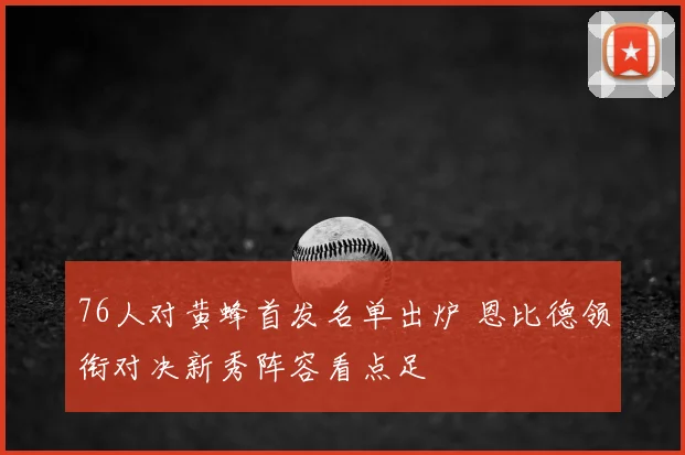 76人对黄蜂首发名单出炉 恩比德领衔对决新秀阵容看点足