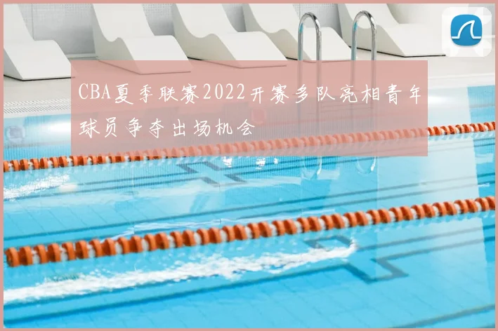 CBA夏季联赛2022开赛多队亮相青年球员争夺出场机会