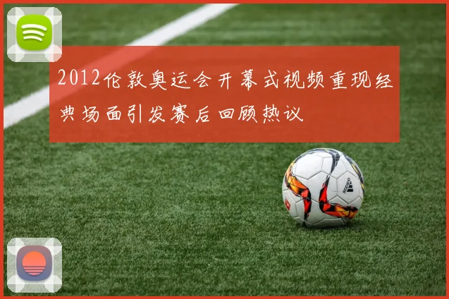2012伦敦奥运会开幕式视频重现经典场面引发赛后回顾热议