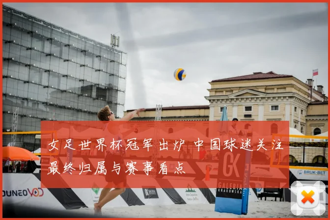 女足世界杯冠军出炉 中国球迷关注最终归属与赛事看点