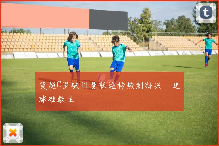 英超C罗破门曼联逆转热刺孙兴慜进球难救主