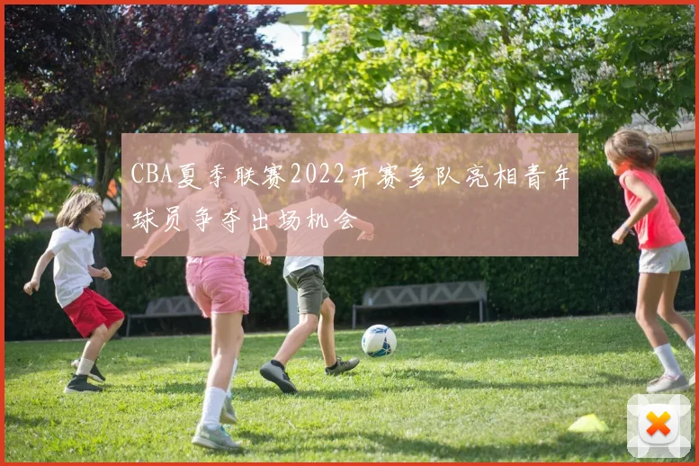 CBA夏季联赛2022开赛多队亮相青年球员争夺出场机会