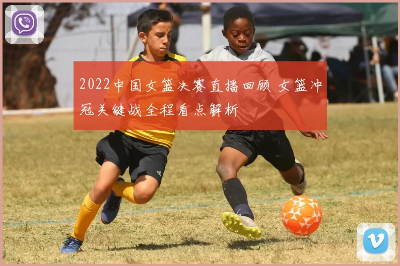 2022中国女篮决赛直播回顾 女篮冲冠关键战全程看点解析