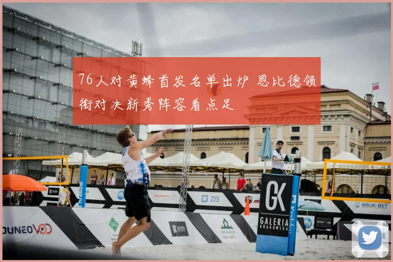 76人对黄蜂首发名单出炉 恩比德领衔对决新秀阵容看点足