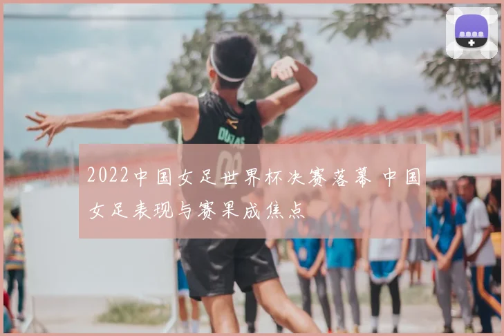 2022中国女足世界杯决赛落幕 中国女足表现与赛果成焦点
