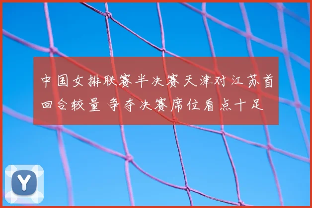 中国女排联赛半决赛天津对江苏首回合较量 争夺决赛席位看点十足