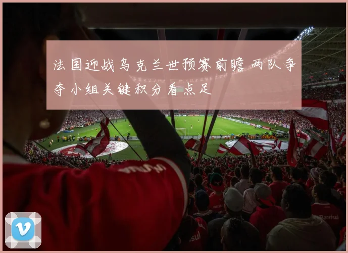 法国迎战乌克兰世预赛前瞻 两队争夺小组关键积分看点足