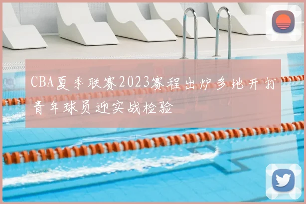 CBA夏季联赛2023赛程出炉多地开打青年球员迎实战检验