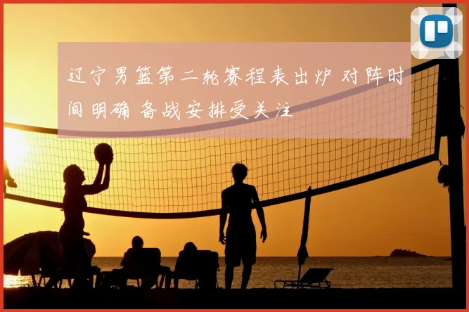 辽宁男篮第二轮赛程表出炉 对阵时间明确 备战安排受关注