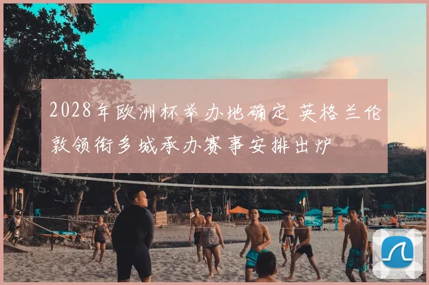 2028年欧洲杯举办地确定 英格兰伦敦领衔多城承办赛事安排出炉