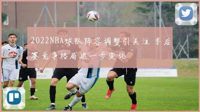 2022NBA球队阵容调整引关注 季后赛竞争格局进一步变化