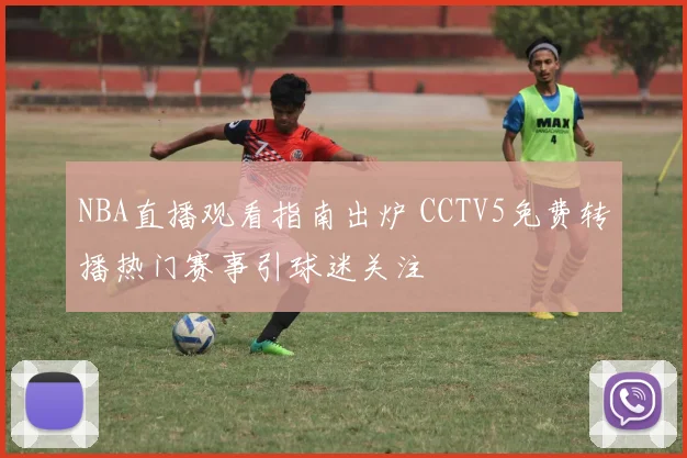 NBA直播观看指南出炉 CCTV5免费转播热门赛事引球迷关注
