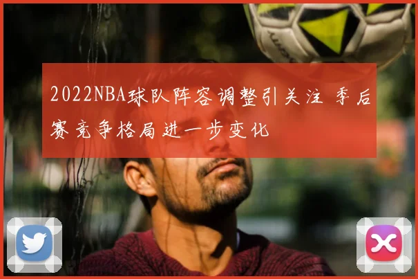 2022NBA球队阵容调整引关注 季后赛竞争格局进一步变化