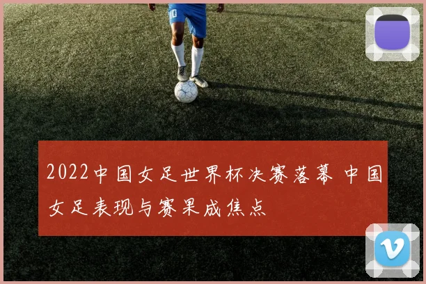 2022中国女足世界杯决赛落幕 中国女足表现与赛果成焦点