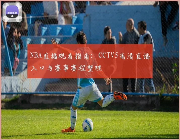 NBA直播观看指南：CCTV5高清直播入口与赛事赛程整理