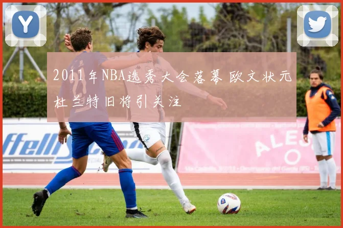 2011年NBA选秀大会落幕 欧文状元杜兰特旧将引关注