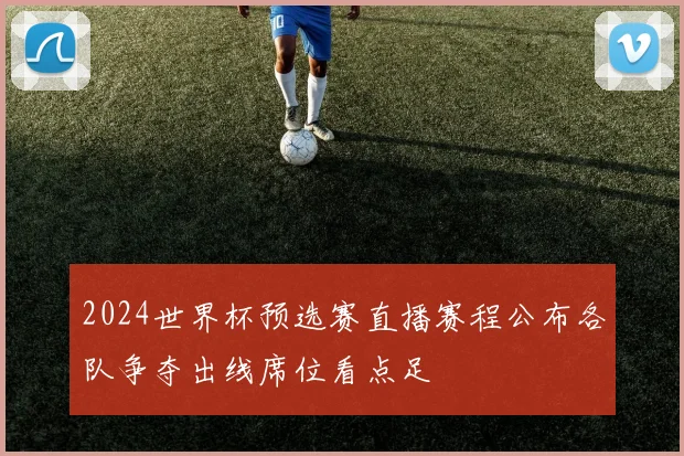 2024世界杯预选赛直播赛程公布各队争夺出线席位看点足
