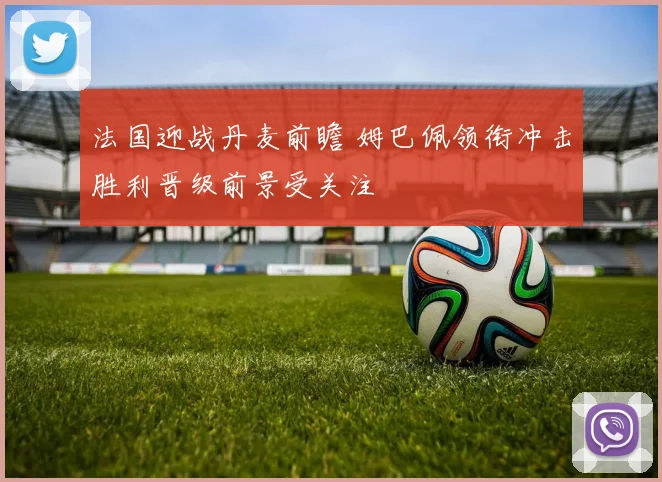法国迎战丹麦前瞻 姆巴佩领衔冲击胜利晋级前景受关注