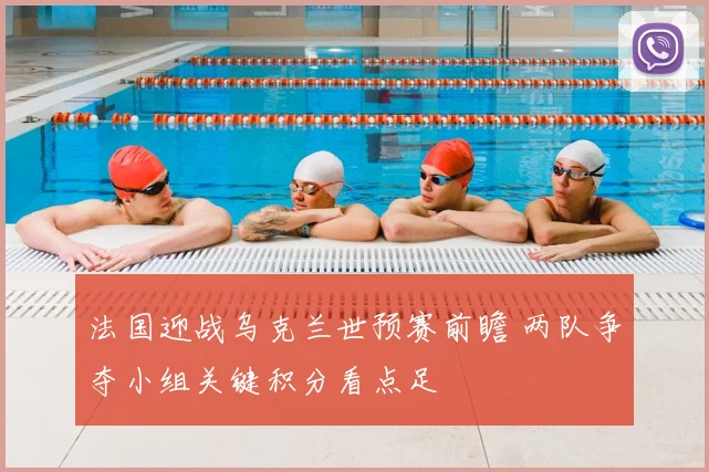 法国迎战乌克兰世预赛前瞻 两队争夺小组关键积分看点足