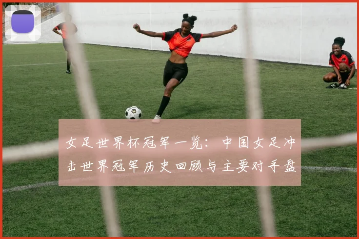女足世界杯冠军一览:中国女足冲击世界冠军历史回顾与主要对手盘点