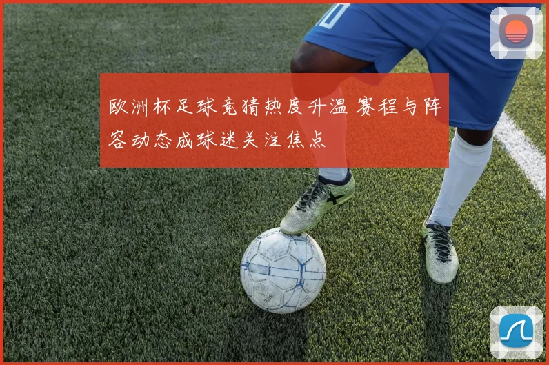 欧洲杯足球竞猜热度升温 赛程与阵容动态成球迷关注焦点