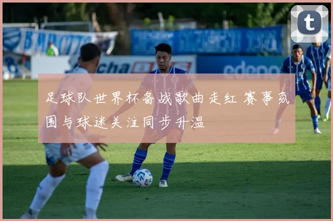 足球队世界杯备战歌曲走红 赛事氛围与球迷关注同步升温