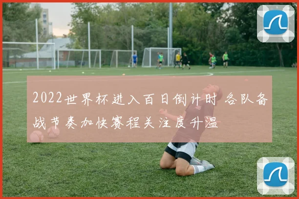 2022世界杯进入百日倒计时 各队备战节奏加快赛程关注度升温