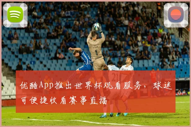 优酷App推出世界杯观看服务,球迷可便捷收看赛事直播