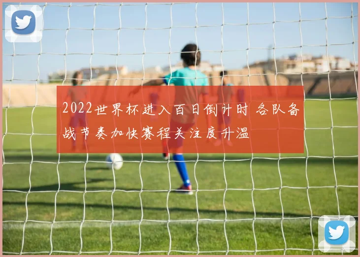 2022世界杯进入百日倒计时 各队备战节奏加快赛程关注度升温